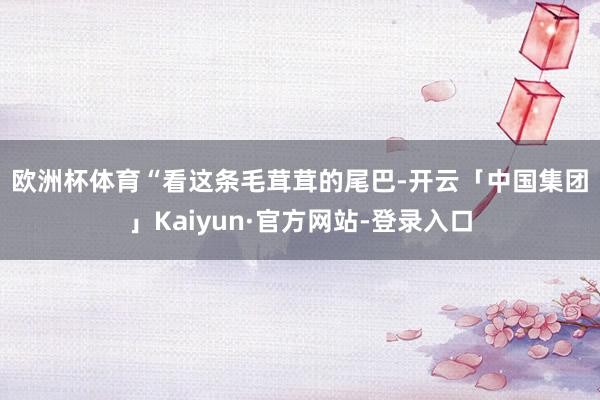 欧洲杯体育 “看这条毛茸茸的尾巴-开云「中国集团」Kaiyun·官方网站-登录入口