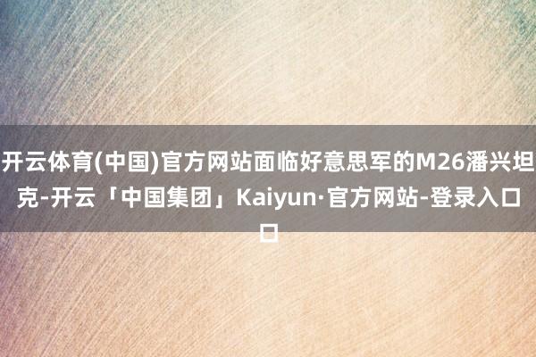 开云体育(中国)官方网站面临好意思军的M26潘兴坦克-开云「中国集团」Kaiyun·官方网站-登录入口