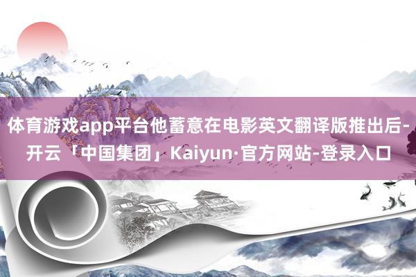 体育游戏app平台他蓄意在电影英文翻译版推出后-开云「中国集团」Kaiyun·官方网站-登录入口