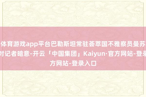 体育游戏app平台巴勒斯坦常驻荟萃国不雅察员曼苏尔则对记者暗意-开云「中国集团」Kaiyun·官方网站-登录入口