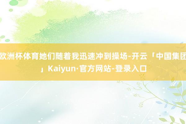 欧洲杯体育她们随着我迅速冲到操场-开云「中国集团」Kaiyun·官方网站-登录入口