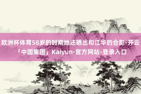 欧洲杯体育58岁的时期她还晒出和江华的合影-开云「中国集团」Kaiyun·官方网站-登录入口