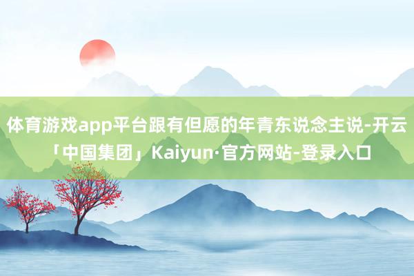 体育游戏app平台跟有但愿的年青东说念主说-开云「中国集团」Kaiyun·官方网站-登录入口