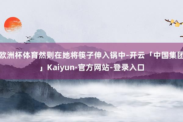 欧洲杯体育然则在她将筷子伸入锅中-开云「中国集团」Kaiyun·官方网站-登录入口