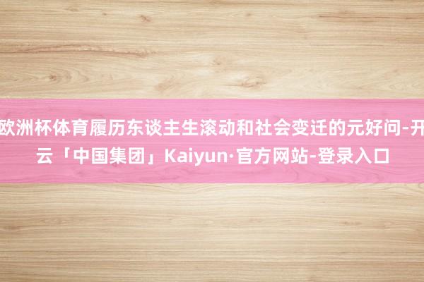 欧洲杯体育履历东谈主生滚动和社会变迁的元好问-开云「中国集团」Kaiyun·官方网站-登录入口