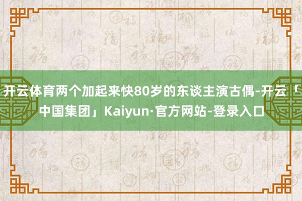 开云体育两个加起来快80岁的东谈主演古偶-开云「中国集团」Kaiyun·官方网站-登录入口