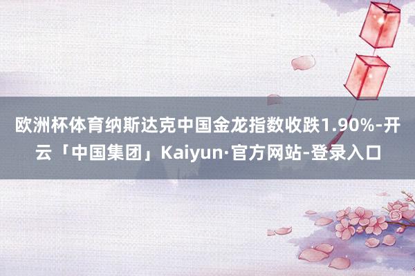 欧洲杯体育 纳斯达克中国金龙指数收跌1.90%-开云「中国集团」Kaiyun·官方网站-登录入口