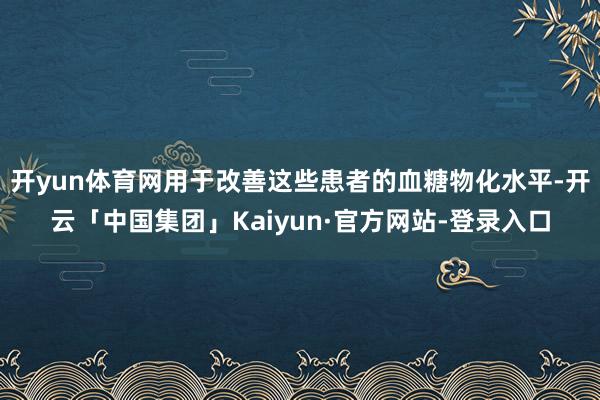 开yun体育网用于改善这些患者的血糖物化水平-开云「中国集团」Kaiyun·官方网站-登录入口