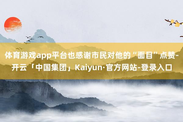 体育游戏app平台也感谢市民对他的“面目”点赞-开云「中国集团」Kaiyun·官方网站-登录入口