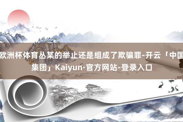 欧洲杯体育丛某的举止还是组成了欺骗罪-开云「中国集团」Kaiyun·官方网站-登录入口