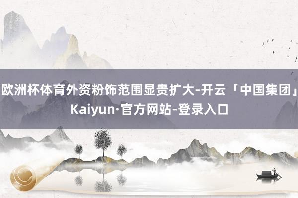 欧洲杯体育外资粉饰范围显贵扩大-开云「中国集团」Kaiyun·官方网站-登录入口